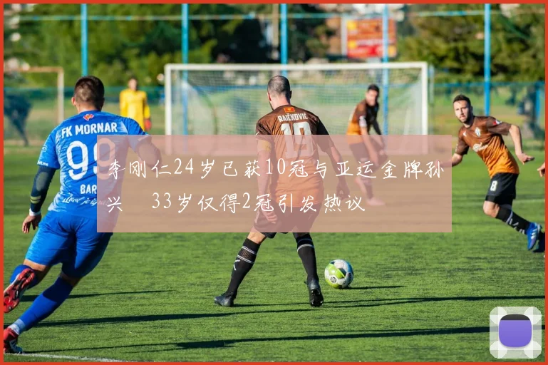 李刚仁24岁已获10冠与亚运金牌孙兴慜33岁仅得2冠引发热议