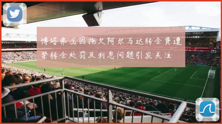 博塔弗戈因拖欠阿尔马达转会费遭禁转会处罚及利息问题引发关注