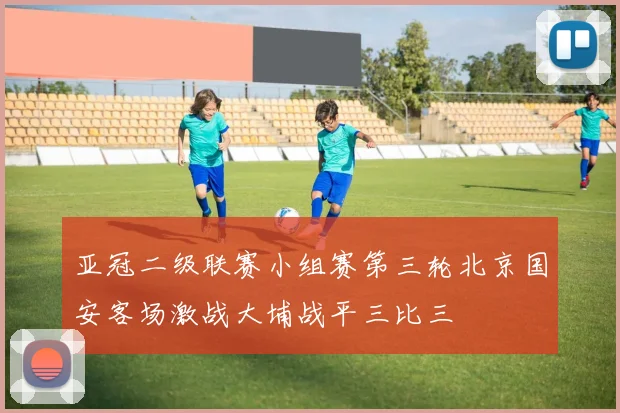 亚冠二级联赛小组赛第三轮北京国安客场激战大埔战平三比三