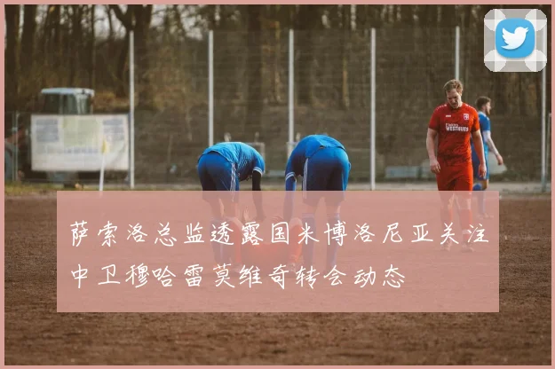 萨索洛总监透露国米博洛尼亚关注中卫穆哈雷莫维奇转会动态
