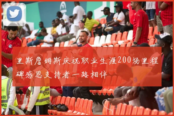 里斯詹姆斯庆祝职业生涯200场里程碑感恩支持者一路相伴