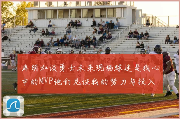 库明加谈勇士未来现场球迷是我心中的MVP他们见证我的努力与投入