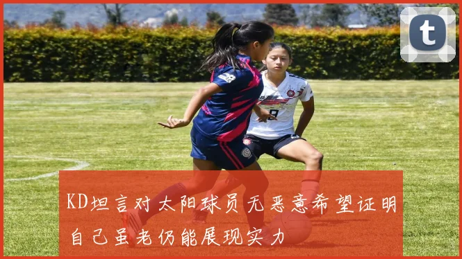 KD坦言对太阳球员无恶意希望证明自己虽老仍能展现实力