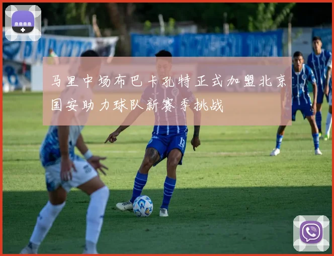 马里中场布巴卡孔特正式加盟北京国安助力球队新赛季挑战