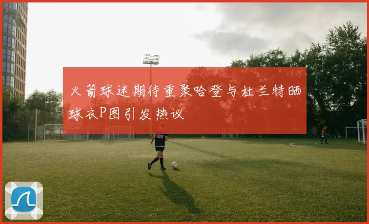 火箭球迷期待重聚哈登与杜兰特晒球衣P图引发热议