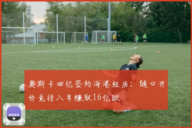 奥斯卡回忆签约海港经历：随口开价竟待八年赚取16亿欧