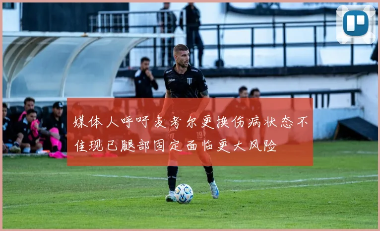 媒体人呼吁麦考尔更换伤病状态不佳现已腿部固定面临更大风险