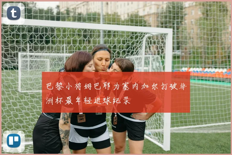 巴黎小将姆巴耶为塞内加尔打破非洲杯最年轻进球纪录