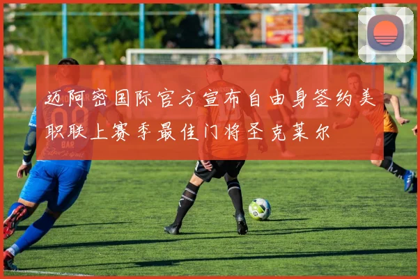 迈阿密国际官方宣布自由身签约美职联上赛季最佳门将圣克莱尔