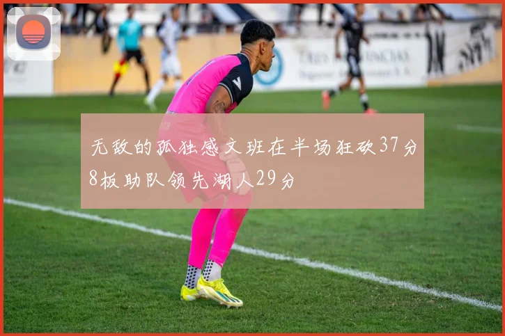 无敌的孤独感文班在半场狂砍37分8板助队领先湖人29分