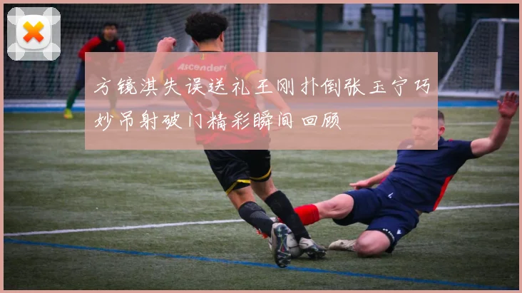 方镜淇失误送礼王刚扑倒张玉宁巧妙吊射破门精彩瞬间回顾