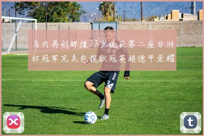 马内再创辉煌33岁收获第二座非洲杯冠军完美包揽欧冠英超德甲荣耀