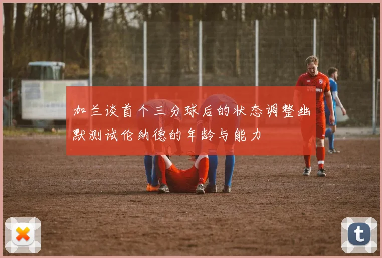 加兰谈首个三分球后的状态调整幽默测试伦纳德的年龄与能力