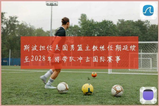 斯波担任美国男篮主教练任期延续至2028年将带队冲击国际赛事
