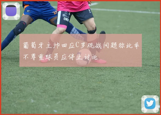 葡萄牙主帅回应C罗观战问题称此举不尊重球员应停止讨论