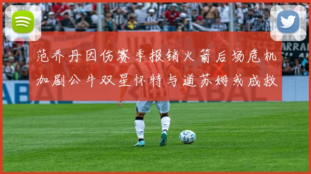 范乔丹因伤赛季报销火箭后场危机加剧公牛双星怀特与道苏姆或成救援希望