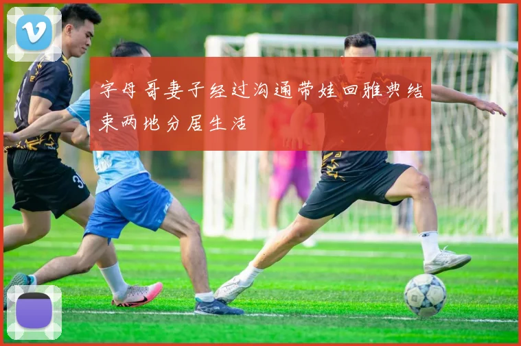 字母哥妻子经过沟通带娃回雅典结束两地分居生活