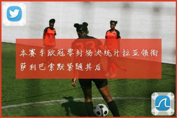 本赛季欧冠零封场次统计拉亚领衔萨利巴索默紧随其后