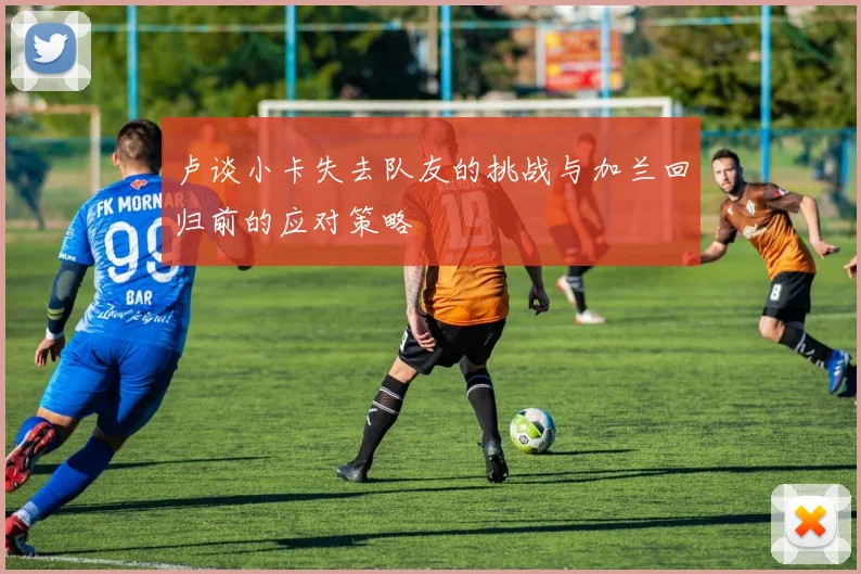 卢谈小卡失去队友的挑战与加兰回归前的应对策略