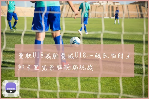 曼联U18战胜曼城U18一线队临时主帅卡里克亲临现场观战