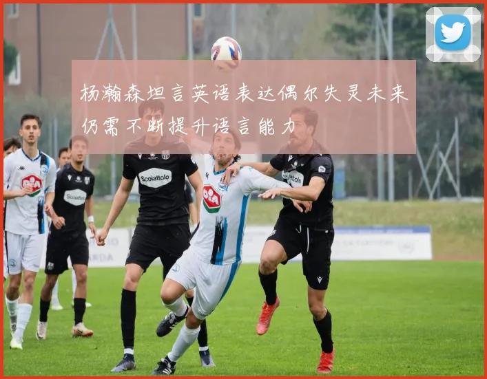 杨瀚森坦言英语表达偶尔失灵未来仍需不断提升语言能力
