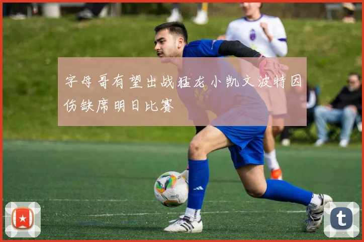 字母哥有望出战猛龙小凯文波特因伤缺席明日比赛