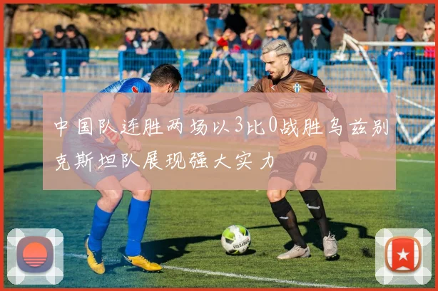 中国队连胜两场以3比0战胜乌兹别克斯坦队展现强大实力
